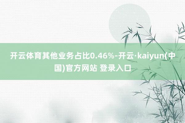 开云体育其他业务占比0.46%-开云·kaiyun(中国)官方网站 登录入口