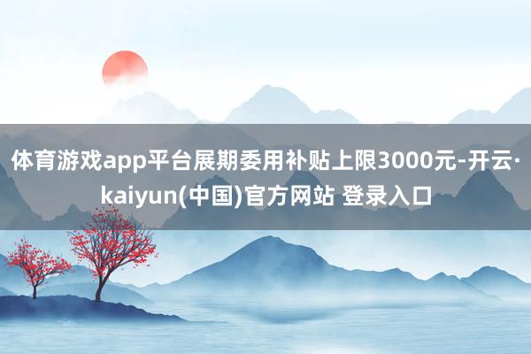 体育游戏app平台展期委用补贴上限3000元-开云·kaiyun(中国)官方网站 登录入口