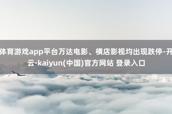 体育游戏app平台万达电影、横店影视均出现跌停-开云·kaiyun(中国)官方网站 登录入口