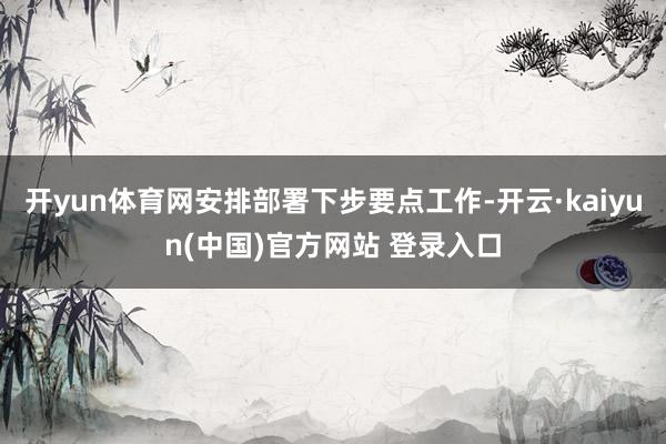 开yun体育网安排部署下步要点工作-开云·kaiyun(中国)官方网站 登录入口