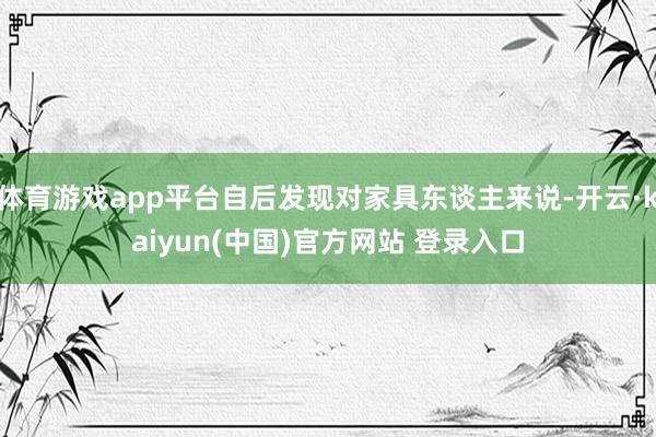 体育游戏app平台自后发现对家具东谈主来说-开云·kaiyun(中国)官方网站 登录入口