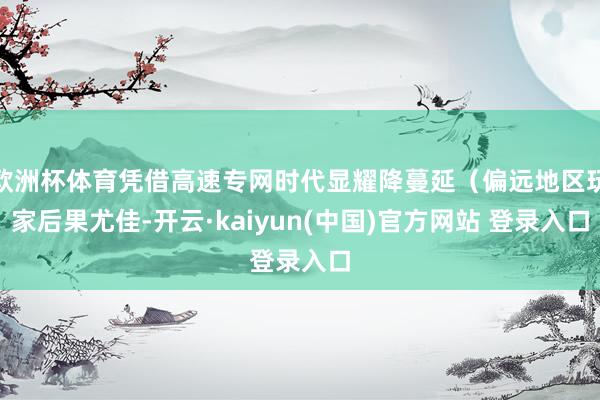 欧洲杯体育凭借高速专网时代显耀降蔓延（偏远地区玩家后果尤佳-开云·kaiyun(中国)官方网站 登录入口