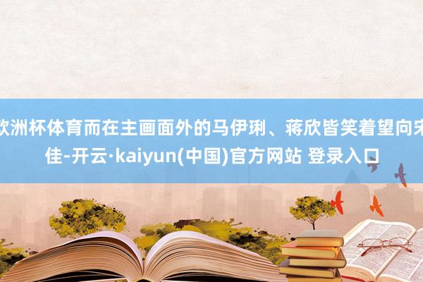 欧洲杯体育而在主画面外的马伊琍、蒋欣皆笑着望向宋佳-开云·kaiyun(中国)官方网站 登录入口