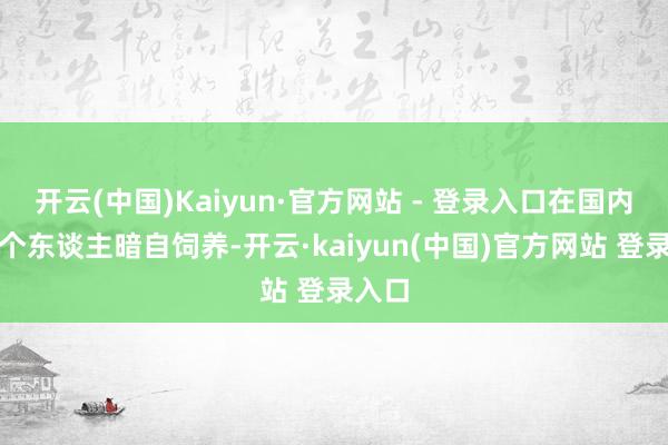 开云(中国)Kaiyun·官方网站 - 登录入口在国内严禁个东谈主暗自饲养-开云·kaiyun(中国)官方网站 登录入口