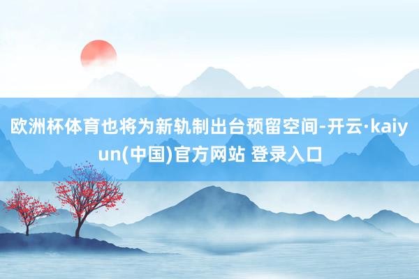 欧洲杯体育也将为新轨制出台预留空间-开云·kaiyun(中国)官方网站 登录入口