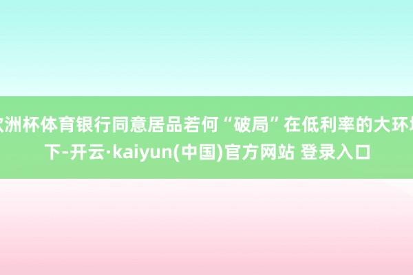 欧洲杯体育银行同意居品若何“破局”在低利率的大环境下-开云·kaiyun(中国)官方网站 登录入口