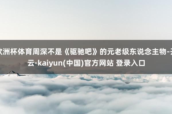 欧洲杯体育周深不是《驱驰吧》的元老级东说念主物-开云·kaiyun(中国)官方网站 登录入口