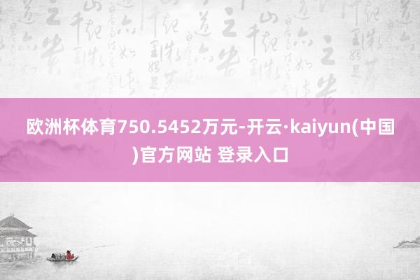 欧洲杯体育750.5452万元-开云·kaiyun(中国)官方网站 登录入口