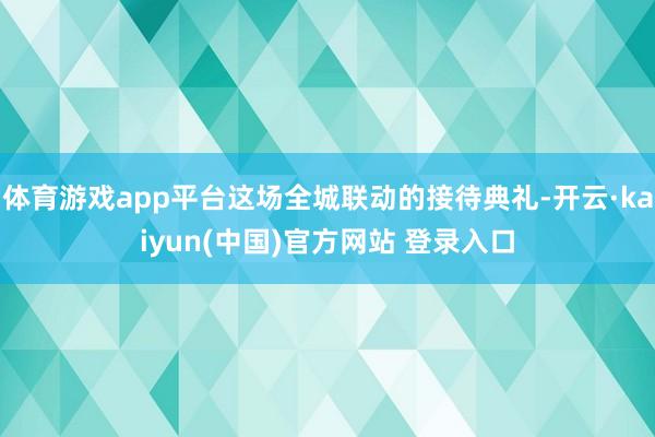 体育游戏app平台这场全城联动的接待典礼-开云·kaiyun(中国)官方网站 登录入口