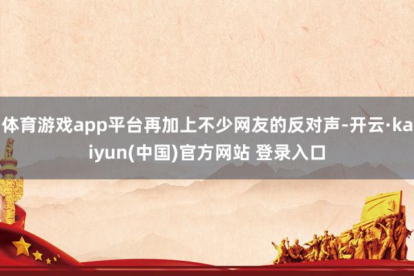 体育游戏app平台再加上不少网友的反对声-开云·kaiyun(中国)官方网站 登录入口
