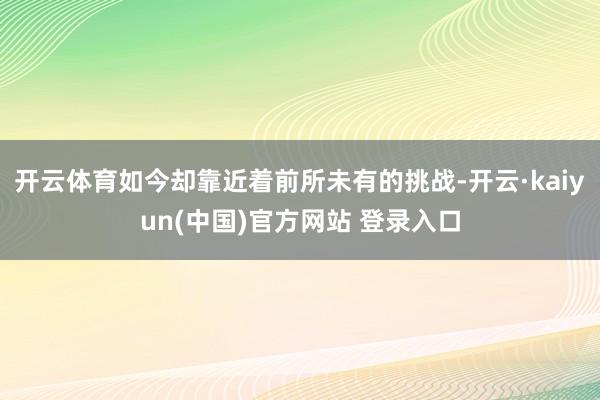 开云体育如今却靠近着前所未有的挑战-开云·kaiyun(中国)官方网站 登录入口