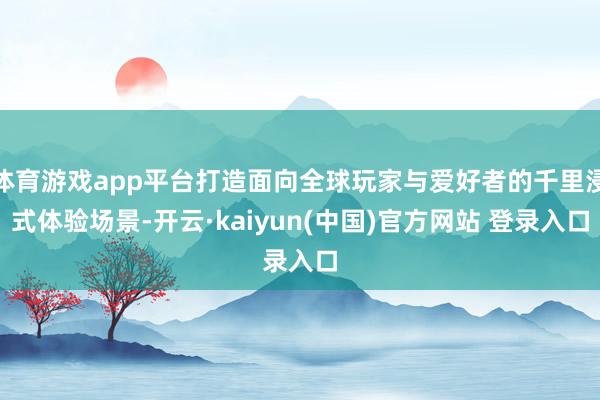 体育游戏app平台打造面向全球玩家与爱好者的千里浸式体验场景-开云·kaiyun(中国)官方网站 登录入口