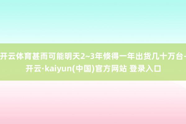 开云体育甚而可能明天2~3年倏得一年出货几十万台-开云·kaiyun(中国)官方网站 登录入口