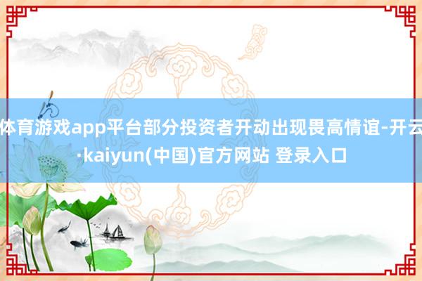 体育游戏app平台部分投资者开动出现畏高情谊-开云·kaiyun(中国)官方网站 登录入口
