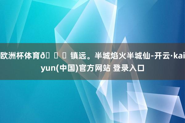 欧洲杯体育📍镇远。半城焰火半城仙-开云·kaiyun(中国)官方网站 登录入口