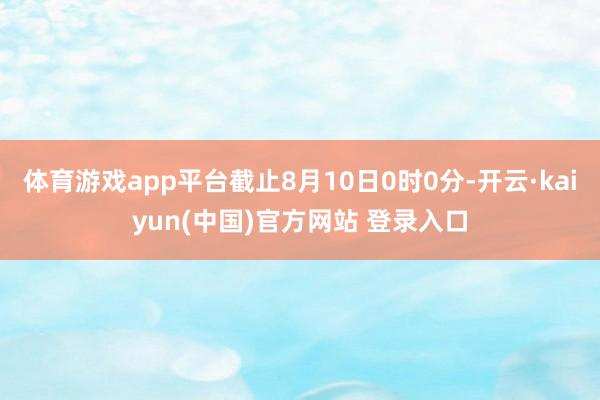 体育游戏app平台截止8月10日0时0分-开云·kaiyun(中国)官方网站 登录入口