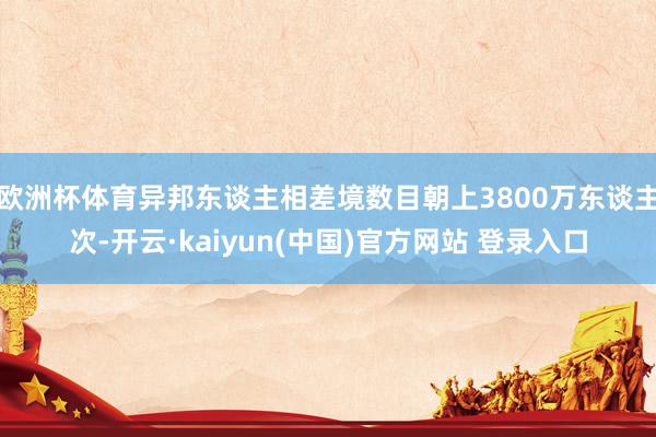欧洲杯体育异邦东谈主相差境数目朝上3800万东谈主次-开云·kaiyun(中国)官方网站 登录入口