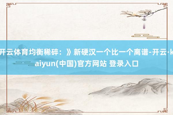 开云体育均衡稀碎：》新硬汉一个比一个离谱-开云·kaiyun(中国)官方网站 登录入口