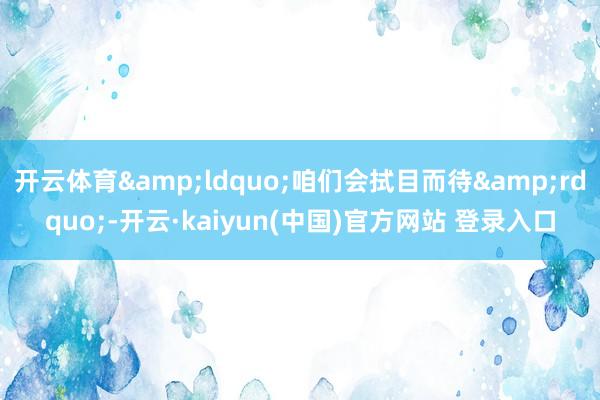 开云体育&ldquo;咱们会拭目而待&rdquo;-开云·kaiyun(中国)官方网站 登录入口