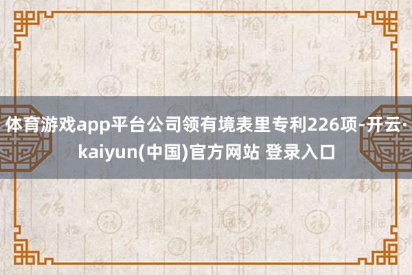体育游戏app平台公司领有境表里专利226项-开云·kaiyun(中国)官方网站 登录入口