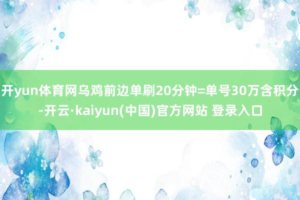 开yun体育网乌鸡前边单刷20分钟=单号30万含积分-开云·kaiyun(中国)官方网站 登录入口