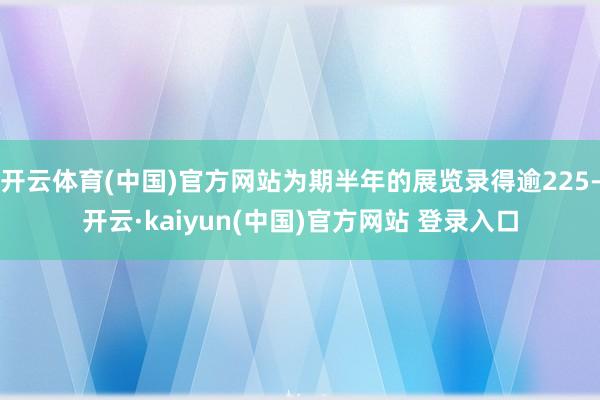 开云体育(中国)官方网站为期半年的展览录得逾225-开云·kaiyun(中国)官方网站 登录入口