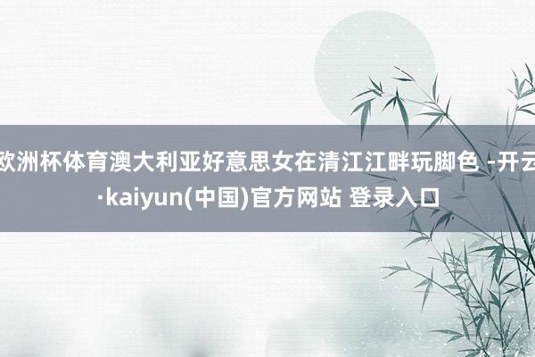 欧洲杯体育澳大利亚好意思女在清江江畔玩脚色 -开云·kaiyun(中国)官方网站 登录入口