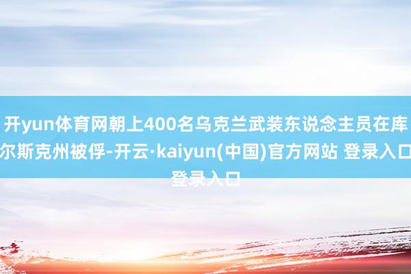 开yun体育网朝上400名乌克兰武装东说念主员在库尔斯克州被俘-开云·kaiyun(中国)官方网站 登录入口