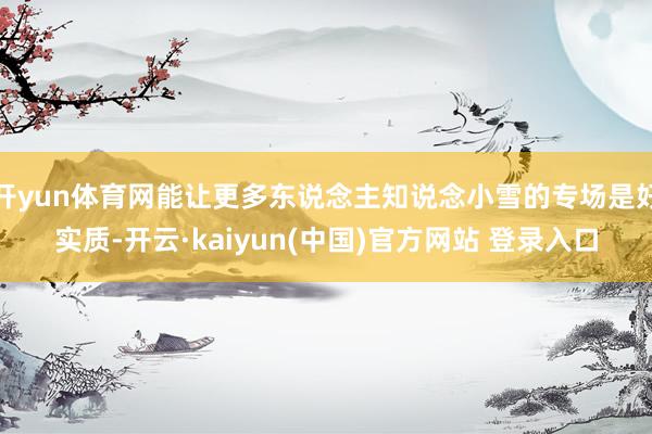 开yun体育网能让更多东说念主知说念小雪的专场是好实质-开云·kaiyun(中国)官方网站 登录入口