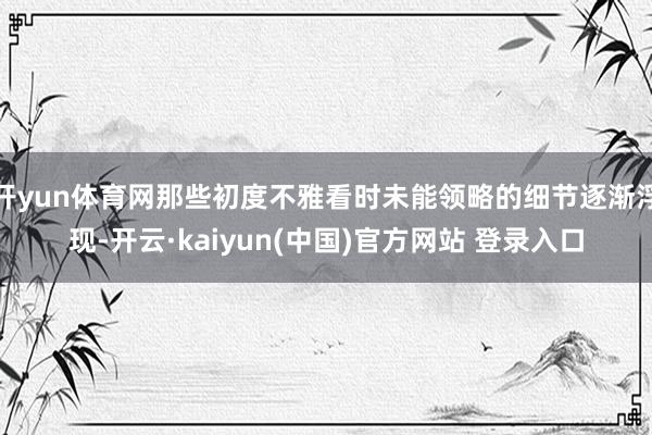 开yun体育网那些初度不雅看时未能领略的细节逐渐浮现-开云·kaiyun(中国)官方网站 登录入口