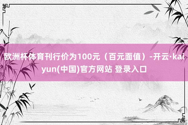 欧洲杯体育刊行价为100元（百元面值）-开云·kaiyun(中国)官方网站 登录入口