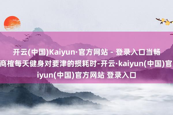 开云(中国)Kaiyun·官方网站 - 登录入口当畅通医学群众还在商榷每天健身对要津的损耗时-开云·kaiyun(中国)官方网站 登录入口