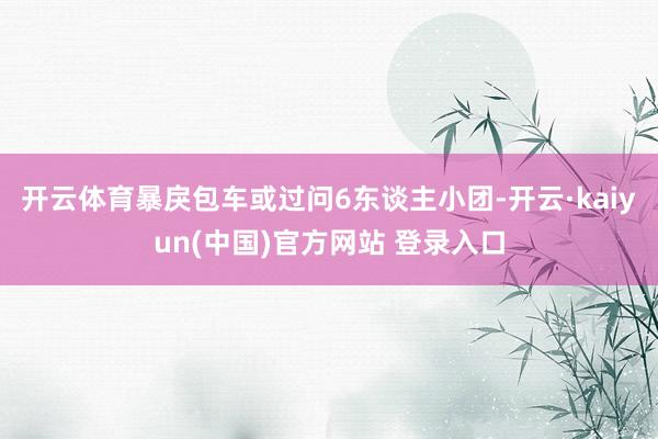 开云体育暴戾包车或过问6东谈主小团-开云·kaiyun(中国)官方网站 登录入口