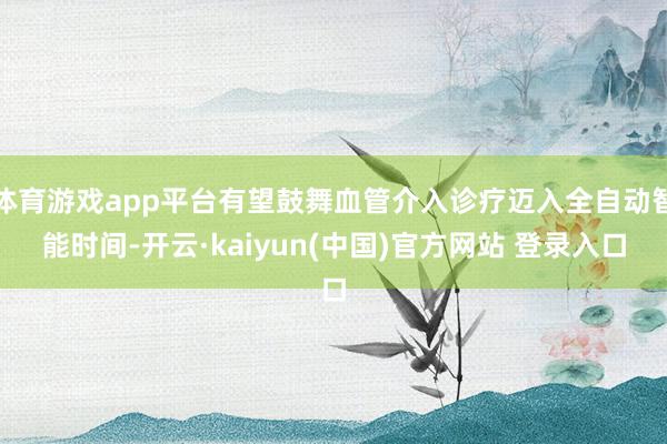 体育游戏app平台有望鼓舞血管介入诊疗迈入全自动智能时间-开云·kaiyun(中国)官方网站 登录入口
