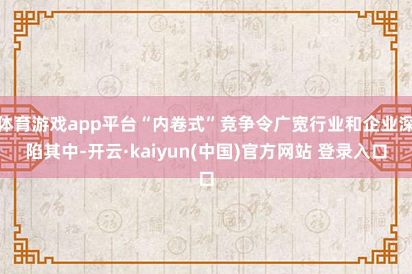 体育游戏app平台“内卷式”竞争令广宽行业和企业深陷其中-开云·kaiyun(中国)官方网站 登录入口