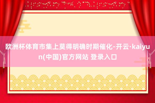 欧洲杯体育市集上莫得明确时期催化-开云·kaiyun(中国)官方网站 登录入口
