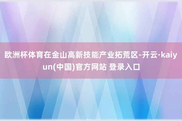 欧洲杯体育在金山高新技能产业拓荒区-开云·kaiyun(中国)官方网站 登录入口