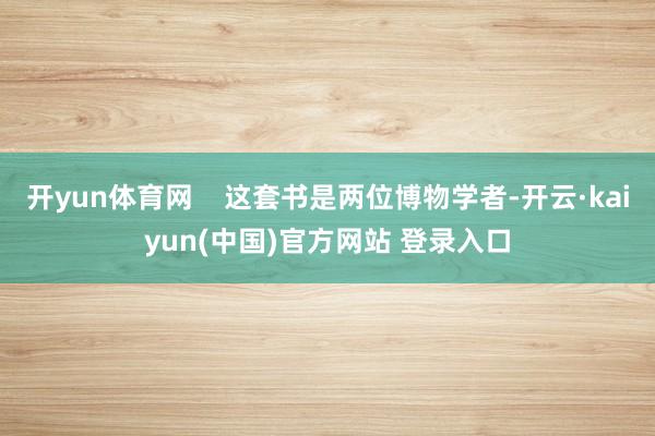 开yun体育网    这套书是两位博物学者-开云·kaiyun(中国)官方网站 登录入口