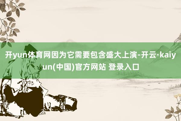 开yun体育网因为它需要包含盛大上演-开云·kaiyun(中国)官方网站 登录入口