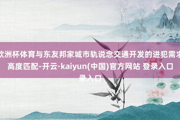 欧洲杯体育与东友邦家城市轨说念交通开发的进犯需求高度匹配-开云·kaiyun(中国)官方网站 登录入口