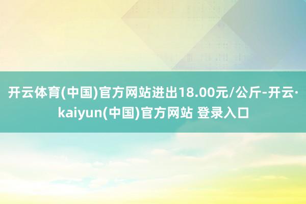开云体育(中国)官方网站进出18.00元/公斤-开云·kaiyun(中国)官方网站 登录入口