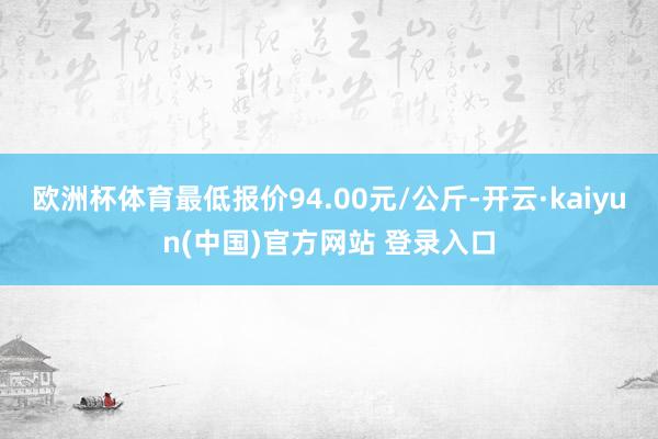欧洲杯体育最低报价94.00元/公斤-开云·kaiyun(中国)官方网站 登录入口
