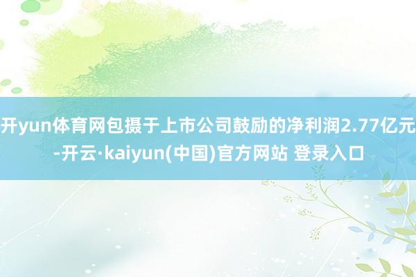 开yun体育网包摄于上市公司鼓励的净利润2.77亿元-开云·kaiyun(中国)官方网站 登录入口