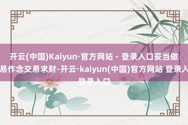 开云(中国)Kaiyun·官方网站 - 登录入口妥当做交易作念交易求财-开云·kaiyun(中国)官方网站 登录入口