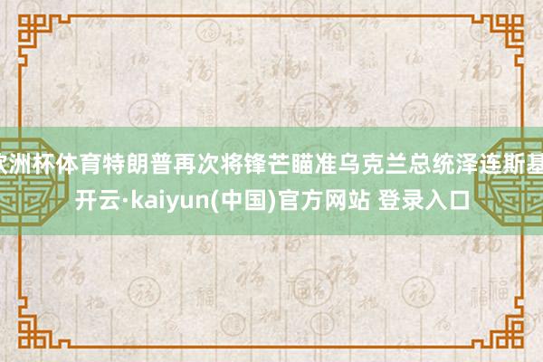 欧洲杯体育特朗普再次将锋芒瞄准乌克兰总统泽连斯基-开云·kaiyun(中国)官方网站 登录入口
