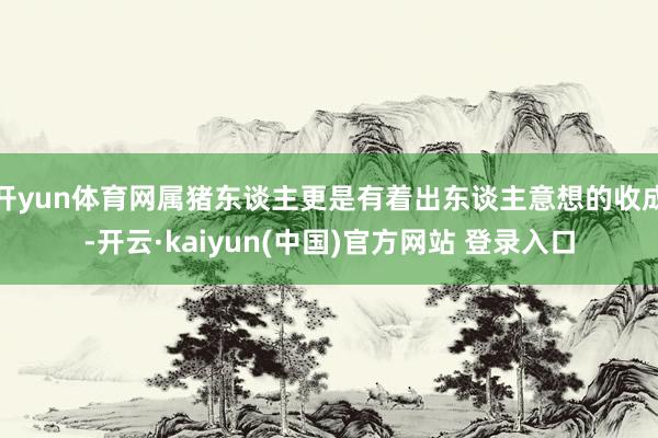 开yun体育网属猪东谈主更是有着出东谈主意想的收成-开云·kaiyun(中国)官方网站 登录入口