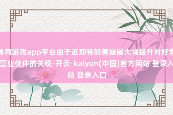 体育游戏app平台由于近期特朗普屡屡大幅提升对好意思营业伙伴的关税-开云·kaiyun(中国)官方网站 登录入口