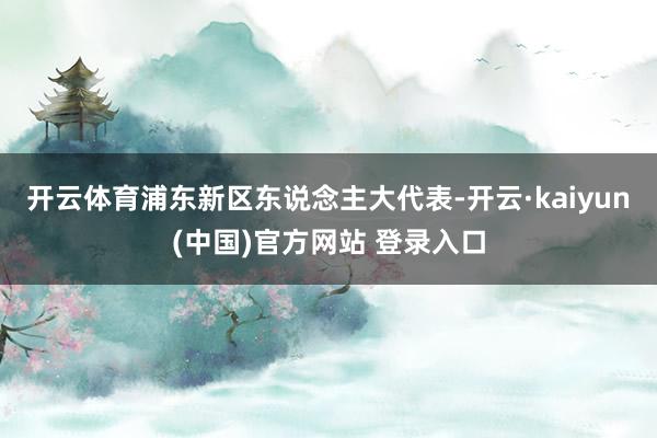 开云体育　　浦东新区东说念主大代表-开云·kaiyun(中国)官方网站 登录入口