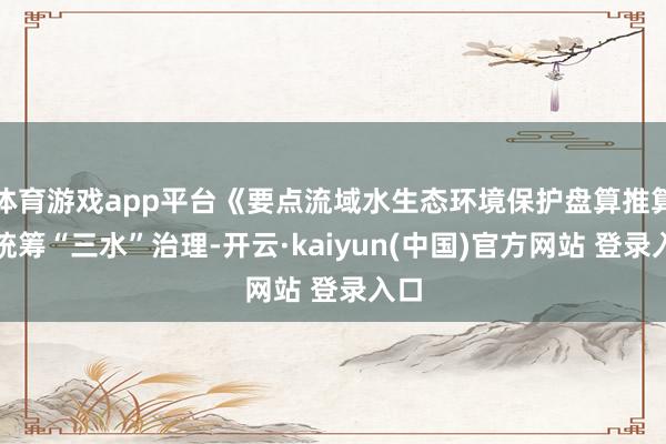 体育游戏app平台《要点流域水生态环境保护盘算推算》统筹“三水”治理-开云·kaiyun(中国)官方网站 登录入口