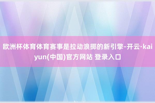 欧洲杯体育体育赛事是拉动浪掷的新引擎-开云·kaiyun(中国)官方网站 登录入口